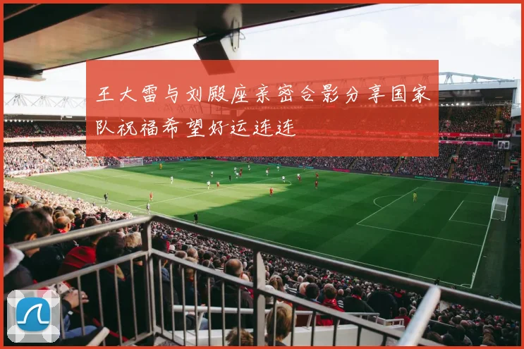 王大雷与刘殿座亲密合影分享国家队祝福希望好运连连