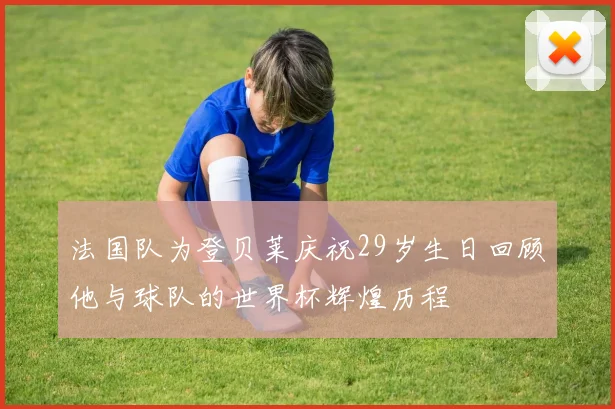 法国队为登贝莱庆祝29岁生日回顾他与球队的世界杯辉煌历程