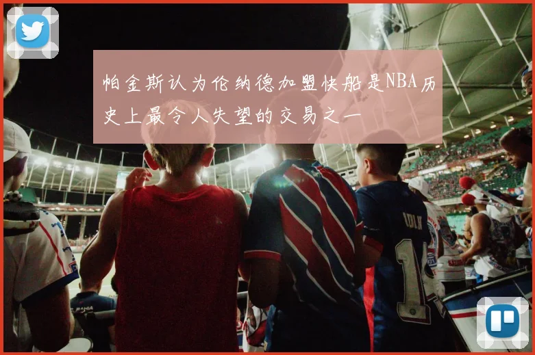 帕金斯认为伦纳德加盟快船是NBA历史上最令人失望的交易之一