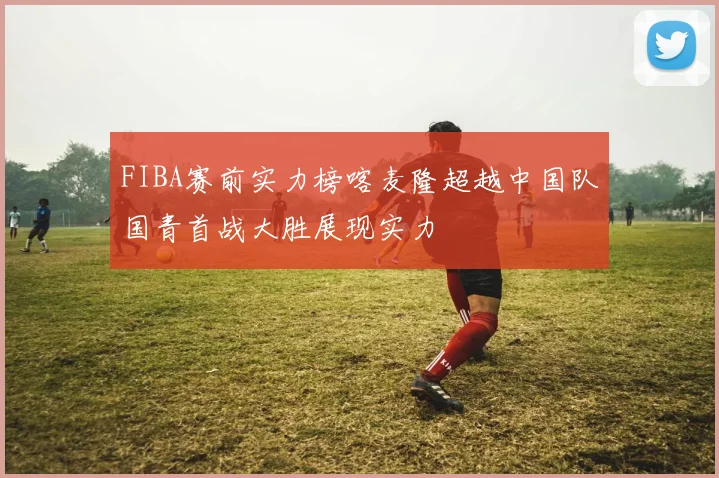 FIBA赛前实力榜喀麦隆超越中国队国青首战大胜展现实力