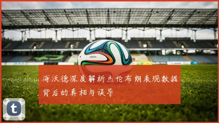 海沃德深度解析杰伦布朗表现数据背后的真相与误导