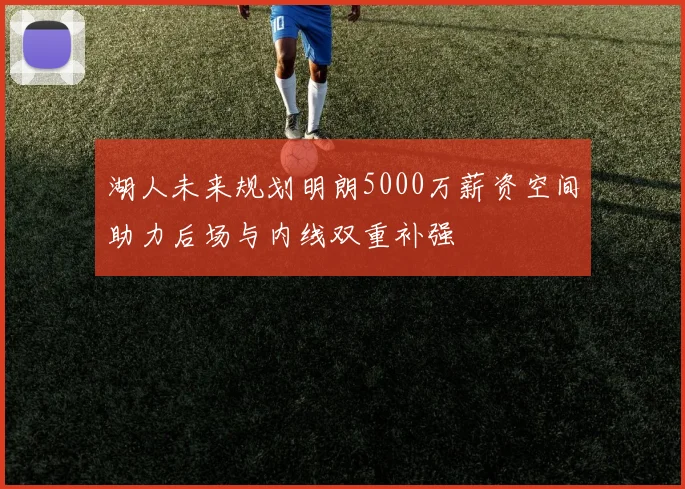湖人未来规划明朗5000万薪资空间助力后场与内线双重补强