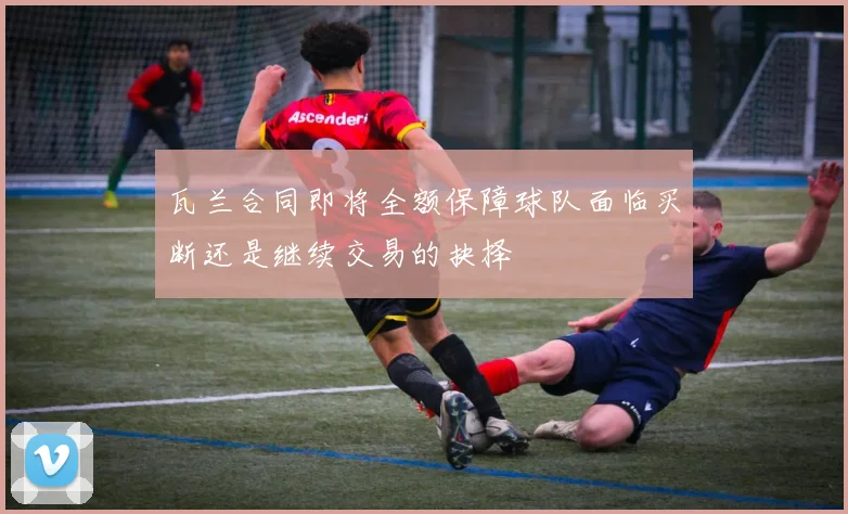 瓦兰合同即将全额保障球队面临买断还是继续交易的抉择