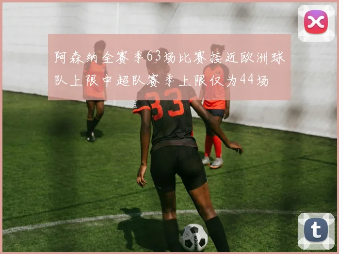 阿森纳全赛季63场比赛接近欧洲球队上限中超队赛季上限仅为44场