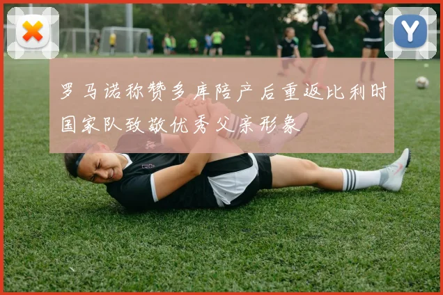 罗马诺称赞多库陪产后重返比利时国家队致敬优秀父亲形象