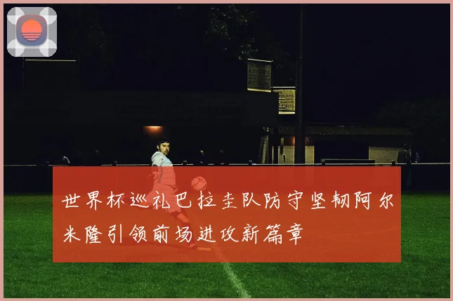 世界杯巡礼巴拉圭队防守坚韧阿尔米隆引领前场进攻新篇章