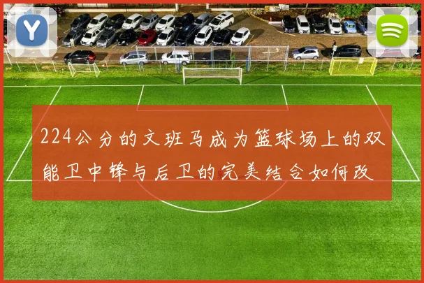 224公分的文班马成为篮球场上的双能卫中锋与后卫的完美结合如何改变比赛格局