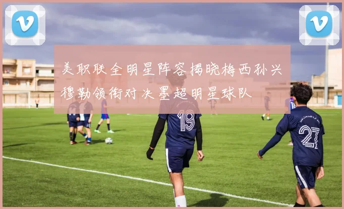 美职联全明星阵容揭晓梅西孙兴慜穆勒领衔对决墨超明星球队