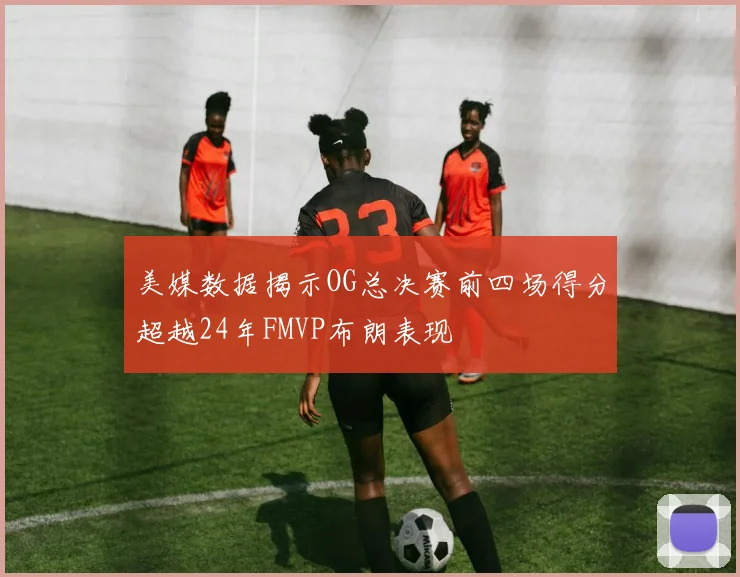 美媒数据揭示OG总决赛前四场得分超越24年FMVP布朗表现