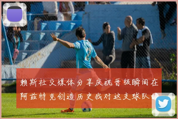 赖斯社交媒体分享庆祝晋级瞬间在阿兹特克创造历史我对这支球队的热爱无以言表