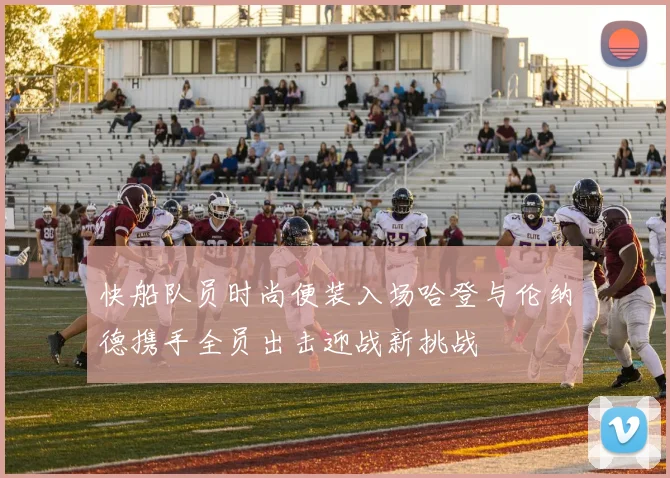 快船队员时尚便装入场哈登与伦纳德携手全员出击迎战新挑战