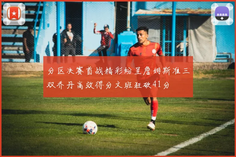 分区决赛首战精彩纷呈詹姆斯准三双乔丹高效得分文班狂砍41分