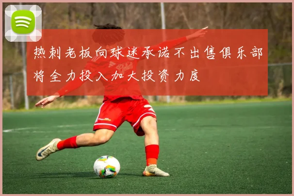 热刺老板向球迷承诺不出售俱乐部将全力投入加大投资力度