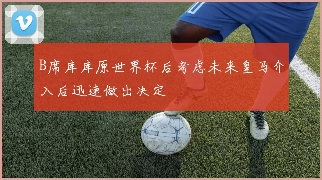 B席库库原世界杯后考虑未来皇马介入后迅速做出决定