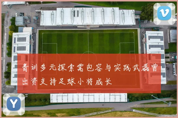 青训多元探索需包容与实践武磊曾出资支持足球小将成长