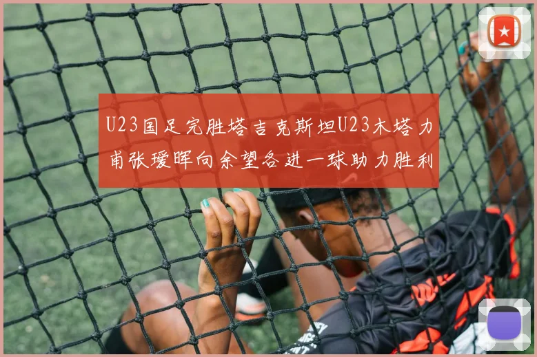 U23国足完胜塔吉克斯坦U23木塔力甫张瑷晖向余望各进一球助力胜利