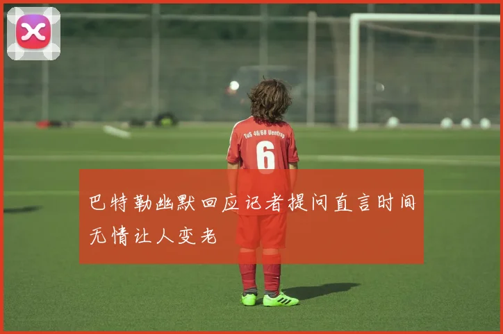 巴特勒幽默回应记者提问直言时间无情让人变老