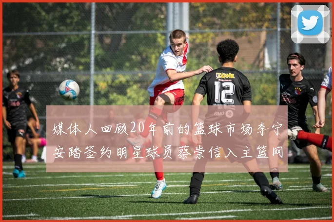 媒体人回顾20年前的篮球市场李宁安踏签约明星球员蔡崇信入主篮网的时代变迁