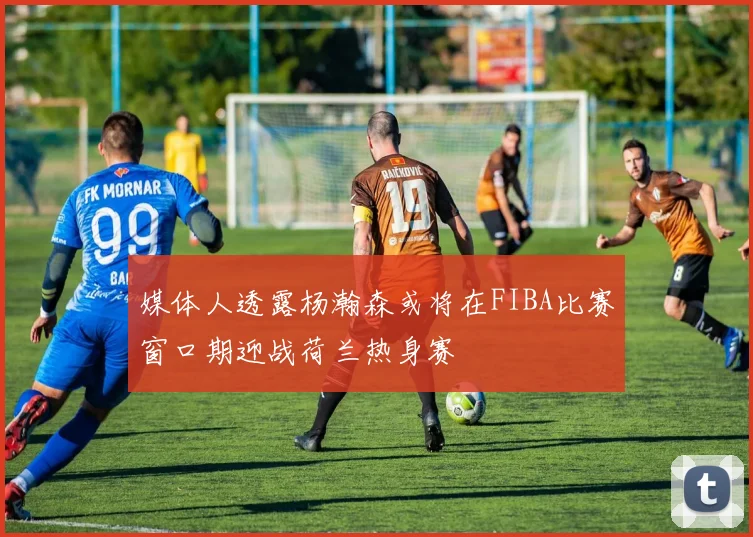 媒体人透露杨瀚森或将在FIBA比赛窗口期迎战荷兰热身赛